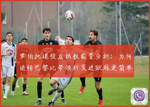 罗伯托退役后执教前景分析：为何逆转巴黎比带领科莫进欧冠更简单？