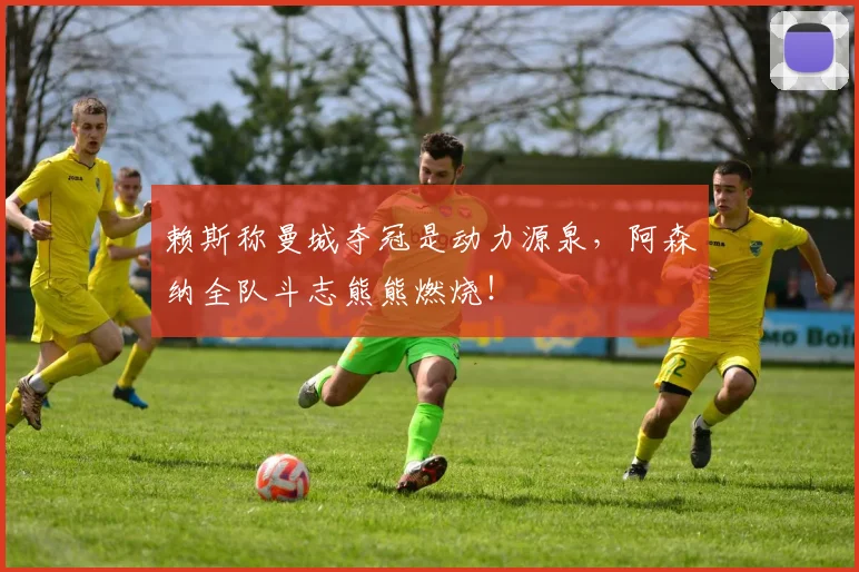 赖斯称曼城夺冠是动力源泉,阿森纳全队斗志熊熊燃烧!