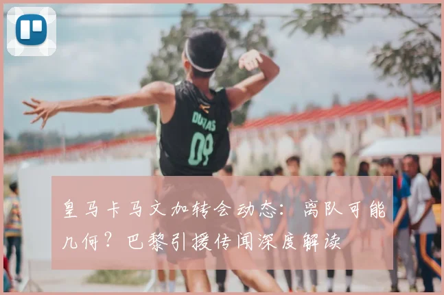 皇马卡马文加转会动态：离队可能几何？巴黎引援传闻深度解读