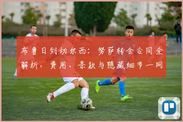 布鲁日到切尔西：努萨转会合同全解析，费用、条款与隐藏细节一网打尽