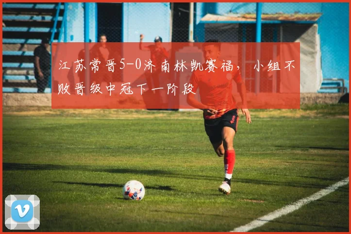 江苏常晋5-0济南林凯赛福,小组不败晋级中冠下一阶段