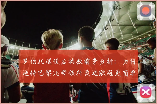 罗伯托退役后执教前景分析:为何逆转巴黎比带领科莫进欧冠更简单?