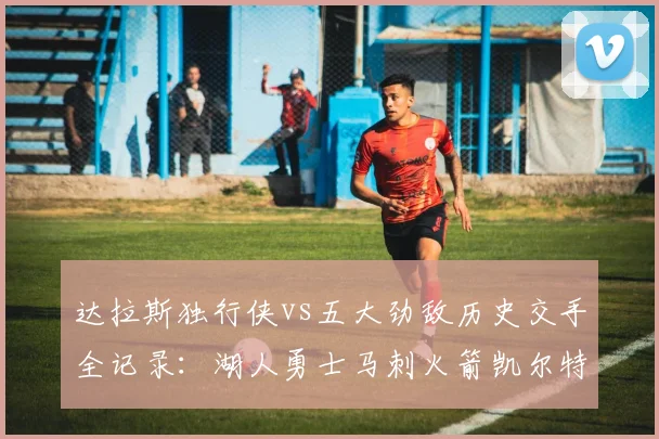 达拉斯独行侠vs五大劲敌历史交手全记录：湖人勇士马刺火箭凯尔特人战绩一键查