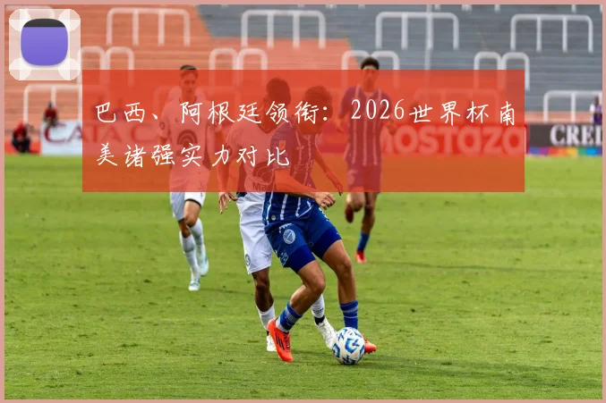巴西、阿根廷领衔：2026世界杯南美诸强实力对比