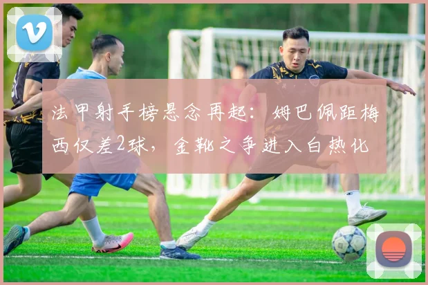法甲射手榜悬念再起：姆巴佩距梅西仅差2球，金靴之争进入白热化